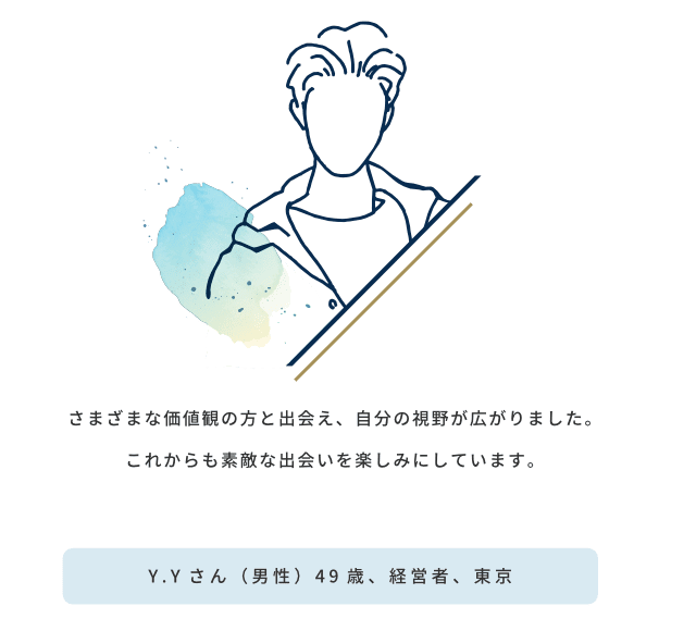 さまざまな価値観の方と出会え、自分の視野が広がりました。これからも素敵な出会いを楽しみにしています／Y.Yさん（男性）49歳、経営者、東京
